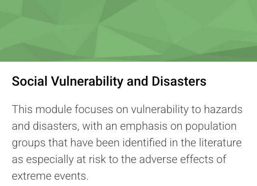 Social Vulnerability and Disasters: This module focuses on vulnerability to hazards and disasters, with an emphasis on population groups that have been identified in the literature as especially at risk to the adverse effects of extreme events.